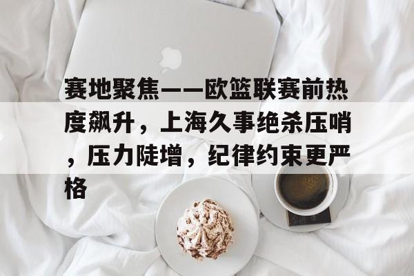 赛地聚焦——欧篮联赛前热度飙升，上海久事绝杀压哨，压力陡增，纪律约束更严格